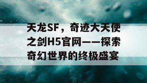 天龙SF，奇迹大天使之剑H5官网——探索奇幻世界的终极盛宴