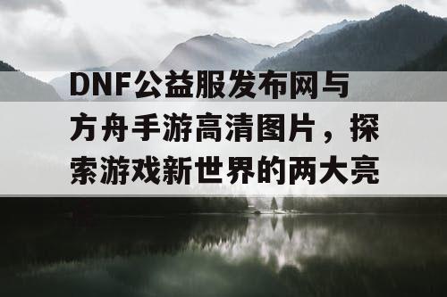 DNF公益服发布网与方舟手游高清图片，探索游戏新世界的两大亮点