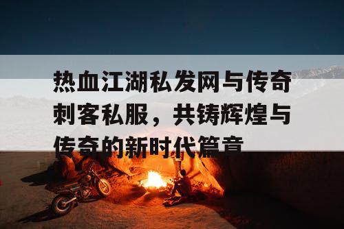 热血江湖私发网与传奇刺客私服，共铸辉煌与传奇的新时代篇章