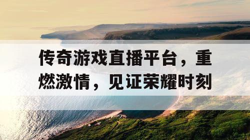 传奇游戏直播平台，重燃激情，见证荣耀时刻