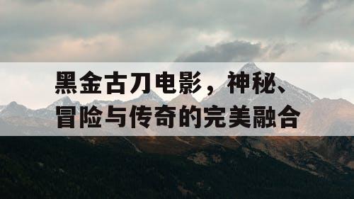 黑金古刀电影，神秘、冒险与传奇的完美融合