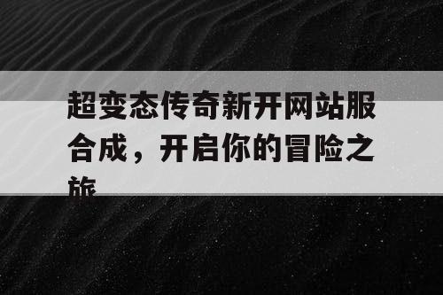 超变态传奇新开网站服合成，开启你的冒险之旅
