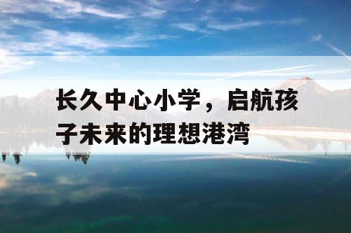 长久中心小学，启航孩子未来的理想港湾