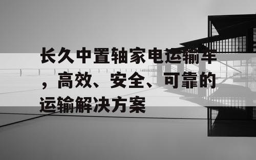 长久中置轴家电运输车，高效、安全、可靠的运输解决方案