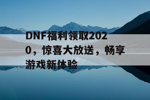DNF福利领取2020，惊喜大放送，畅享游戏新体验