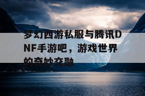 梦幻西游私服与腾讯DNF手游吧，游戏世界的奇妙交融