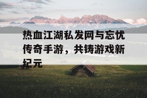 热血江湖私发网与忘忧传奇手游，共铸游戏新纪元