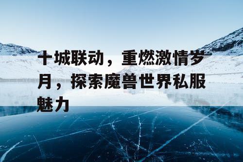 十城联动，重燃激情岁月，探索魔兽世界私服魅力