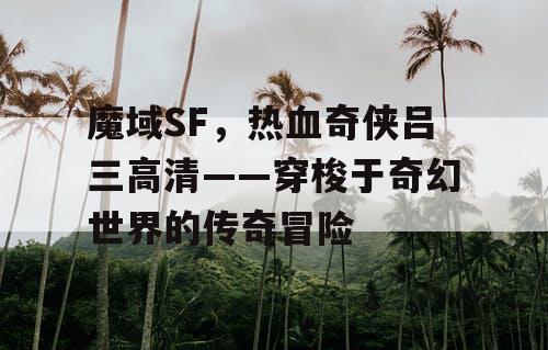 魔域SF，热血奇侠吕三高清——穿梭于奇幻世界的传奇冒险