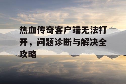 热血传奇客户端无法打开，问题诊断与解决全攻略