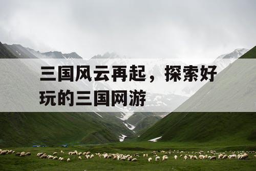 三国风云再起，探索好玩的三国网游