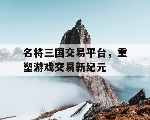 名将三国交易平台，重塑游戏交易新纪元