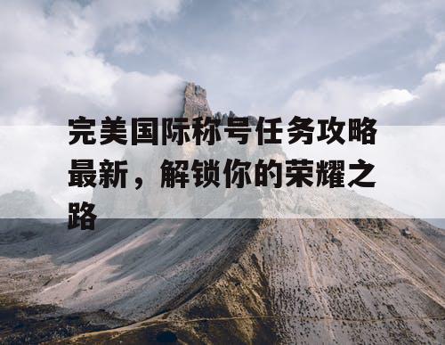 完美国际称号任务攻略最新，解锁你的荣耀之路