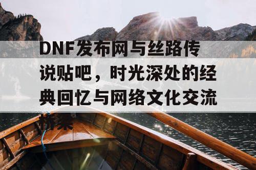 DNF发布网与丝路传说贴吧，时光深处的经典回忆与网络文化交流桥梁