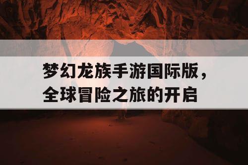 梦幻龙族手游国际版,全球冒险之旅的开启 梦幻龙族手游国际版,全球冒险之旅的开启