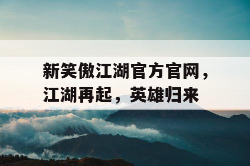 新笑傲江湖官方官网，江湖再起，英雄归来