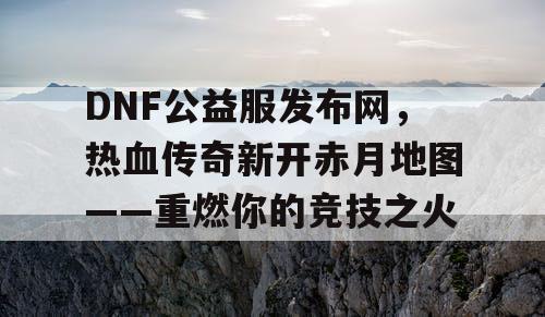 DNF公益服发布网，热血传奇新开赤月地图——重燃你的竞技之火