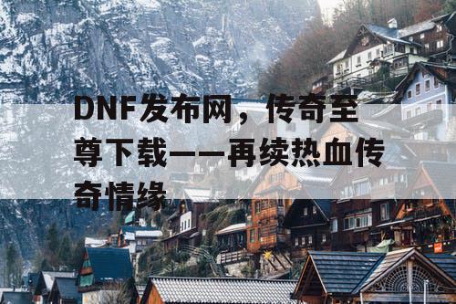 DNF发布网，传奇至尊下载——再续热血传奇情缘