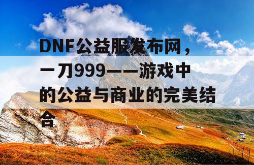 DNF公益服发布网，一刀999——游戏中的公益与商业的完美结合