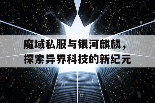魔域私服与银河麒麟，探索异界科技的新纪元
