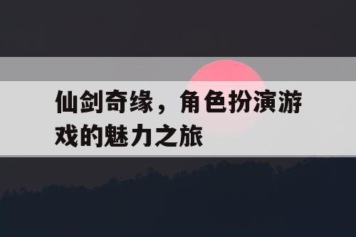 仙剑奇缘,角色扮演游戏的魅力之旅 仙剑奇缘,角色扮演游戏的魅力之旅