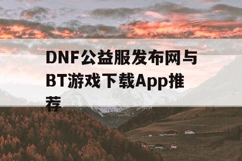 DNF公益服发布网与BT游戏下载App推荐