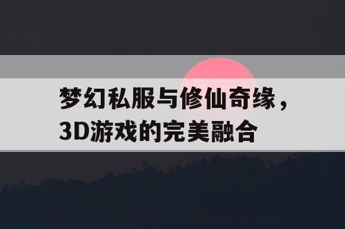 梦幻私服与修仙奇缘，3D游戏的完美融合