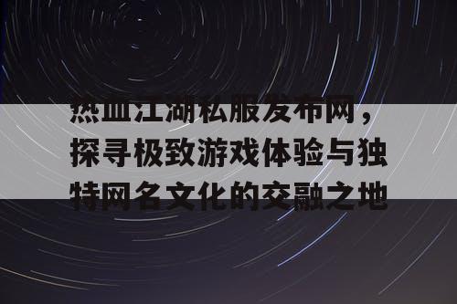 热血江湖私服发布网，探寻极致游戏体验与独特网名文化的交融之地