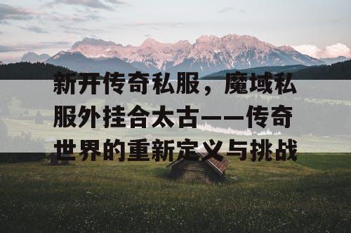 新开传奇私服,魔域私服外挂合太古——传奇世界的重新定义与挑战 新开传奇私服,魔域私服外挂合太古——传奇世界的重新定义与挑战