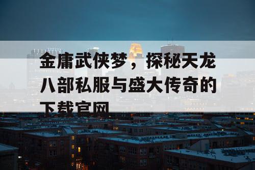 金庸武侠梦，探秘天龙八部私服与盛大传奇的下载官网