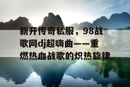 新开传奇私服，98战歌网dj超嗨曲——重燃热血战歌的炽热旋律