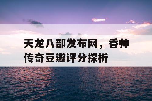 天龙八部发布网,香帅传奇豆瓣评分探析 天龙八部发布网,香帅传奇豆瓣评分探析