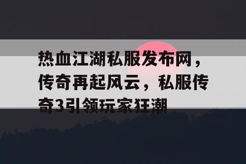 热血江湖私服发布网，传奇再起风云，私服传奇3引领玩家狂潮