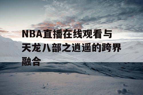 NBA直播在线观看与天龙八部之逍遥的跨界融合