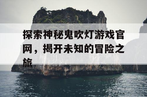 探索神秘鬼吹灯游戏官网，揭开未知的冒险之旅