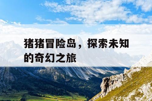 猪猪冒险岛,探索未知的奇幻之旅 猪猪冒险岛,探索未知的奇幻之旅