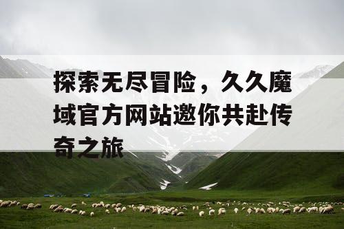 探索无尽冒险，久久魔域官方网站邀你共赴传奇之旅