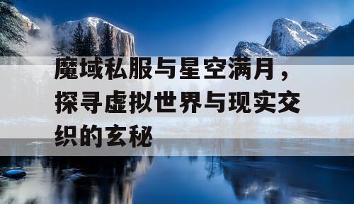 魔域私服与星空满月,探寻虚拟世界与现实交织的玄秘 魔域私服与星空满月,探寻虚拟世界与现实交织的玄秘