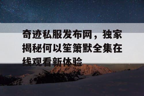 奇迹私服发布网，独家揭秘何以笙箫默全集在线观看新体验