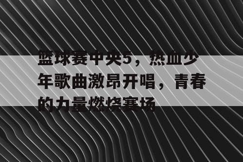 篮球赛中央5，热血少年歌曲激昂开唱，青春的力量燃烧赛场