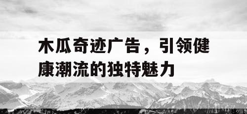 木瓜奇迹广告,引领健康潮流的独特魅力 木瓜奇迹广告,引领健康潮流的独特魅力