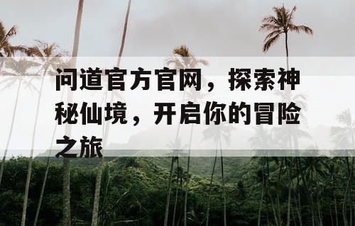 问道官方官网,探索神秘仙境,开启你的冒险之旅 问道官方官网,探索神秘仙境,开启你的冒险之旅
