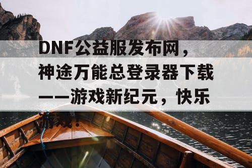DNF公益服发布网，神途万能总登录器下载——游戏新纪元，快乐游戏！