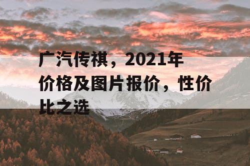 广汽传祺,2021年价格及图片报价,性价比之选 广汽传祺,2021年价格及图片报价,性价比之选