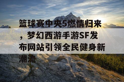 篮球赛中央5燃情归来,梦幻西游手游SF发布网站引领全民健身新潮流 篮球赛中央5燃情归来,梦幻西游手游SF发布网站引领全民健身新潮流