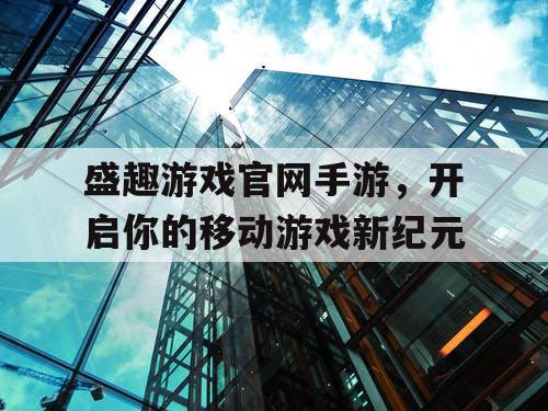 盛趣游戏官网手游,开启你的移动游戏新纪元 盛趣游戏官网手游,开启你的移动游戏新纪元