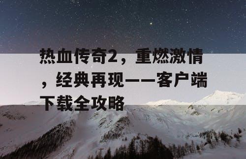 热血传奇2，重燃激情，经典再现——客户端下载全攻略