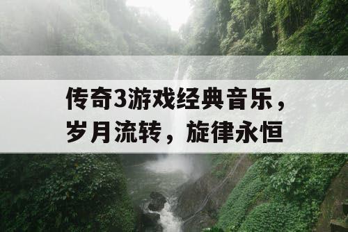 传奇3游戏经典音乐,岁月流转,旋律永恒 传奇3游戏经典音乐,岁月流转,旋律永恒