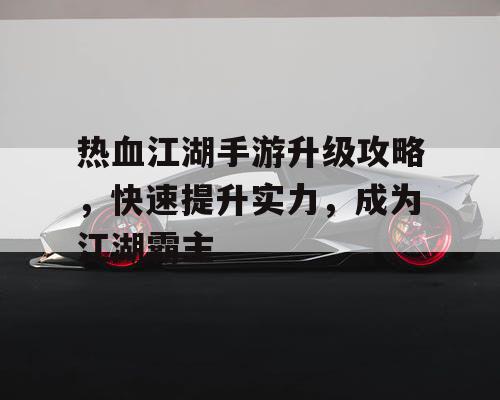 热血江湖手游升级攻略，快速提升实力，成为江湖霸主