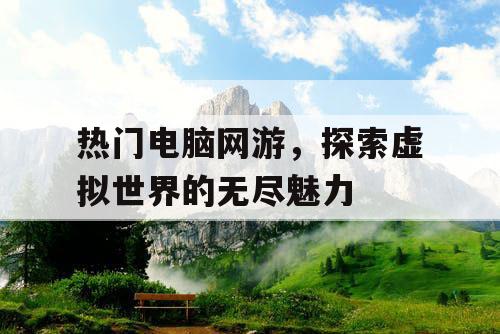热门电脑网游，探索虚拟世界的无尽魅力